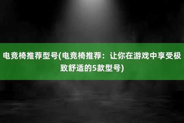 电竞椅推荐型号(电竞椅推荐：让你在游戏中享受极致舒适的5款型号)