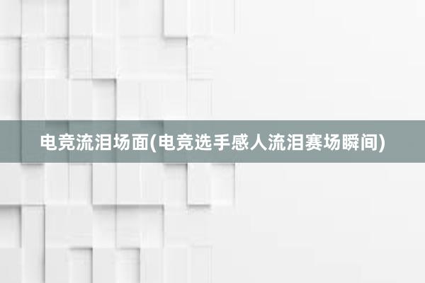 电竞流泪场面(电竞选手感人流泪赛场瞬间)