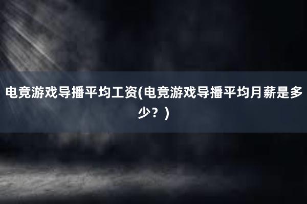 电竞游戏导播平均工资(电竞游戏导播平均月薪是多少？)