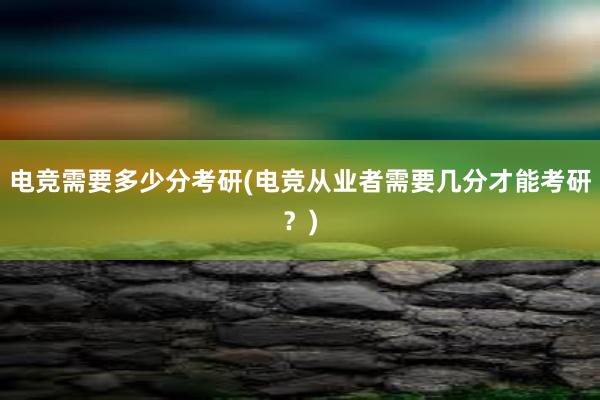 电竞需要多少分考研(电竞从业者需要几分才能考研？)