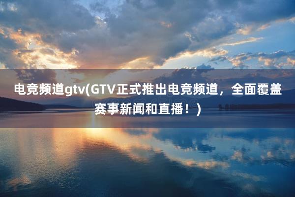 电竞频道gtv(GTV正式推出电竞频道，全面覆盖赛事新闻和直播！)