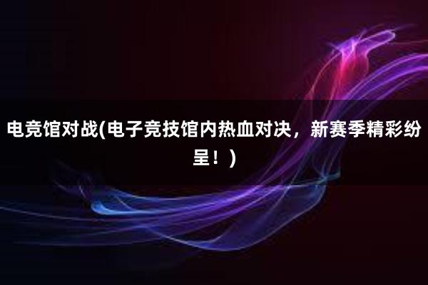 电竞馆对战(电子竞技馆内热血对决，新赛季精彩纷呈！)