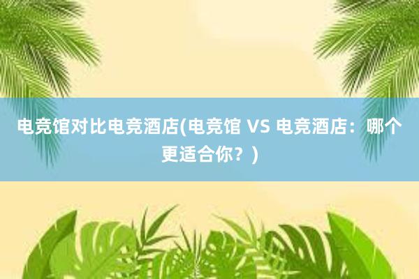 电竞馆对比电竞酒店(电竞馆 VS 电竞酒店：哪个更适合你？)