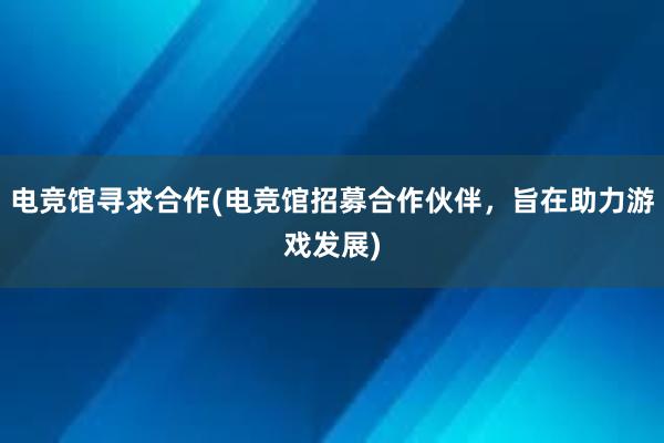 电竞馆寻求合作(电竞馆招募合作伙伴，旨在助力游戏发展)