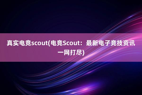 真实电竞scout(电竞Scout：最新电子竞技资讯一网打尽)