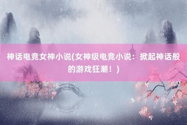 神话电竞女神小说(女神级电竞小说：掀起神话般的游戏狂潮！)