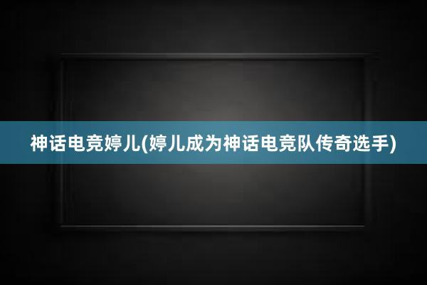 神话电竞婷儿(婷儿成为神话电竞队传奇选手)