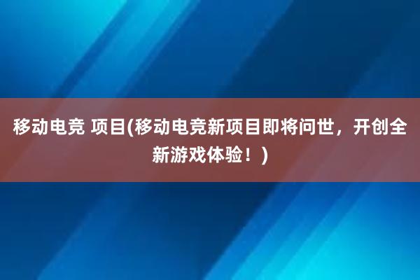 移动电竞 项目(移动电竞新项目即将问世，开创全新游戏体验！)