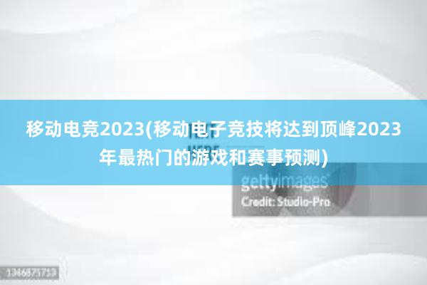 移动电竞2023(移动电子竞技将达到顶峰2023年最热门的游戏和赛事预测)