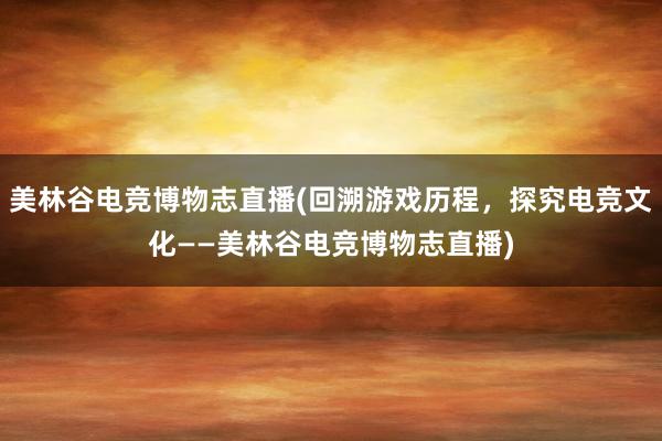 美林谷电竞博物志直播(回溯游戏历程，探究电竞文化——美林谷电竞博物志直播)