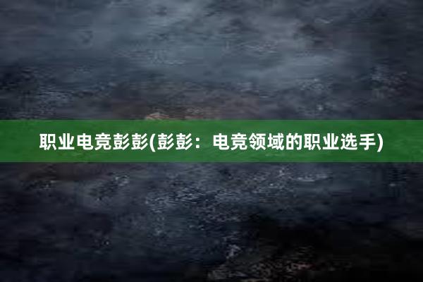 职业电竞彭彭(彭彭：电竞领域的职业选手)