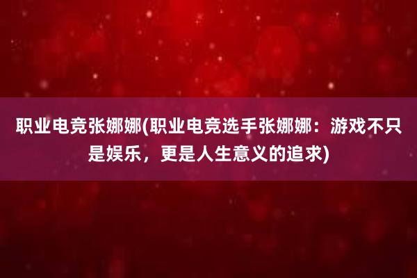 职业电竞张娜娜(职业电竞选手张娜娜：游戏不只是娱乐，更是人生意义的追求)