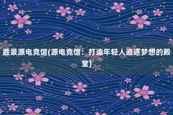 胜景源电竞馆(源电竞馆：打造年轻人追逐梦想的殿堂)