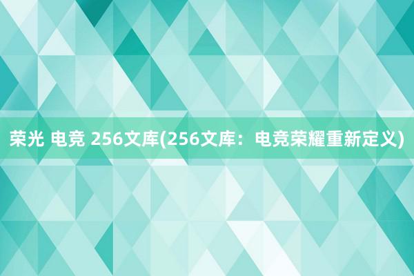 荣光 电竞 256文库(256文库：电竞荣耀重新定义)