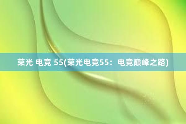 荣光 电竞 55(荣光电竞55：电竞巅峰之路)