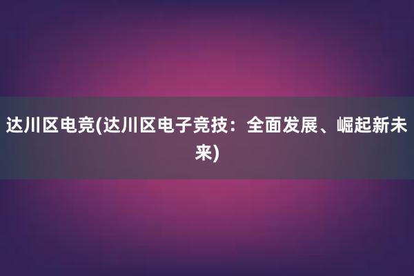 达川区电竞(达川区电子竞技：全面发展、崛起新未来)