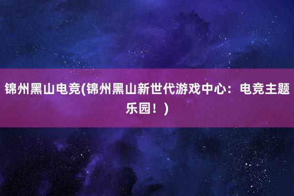 锦州黑山电竞(锦州黑山新世代游戏中心：电竞主题乐园！)