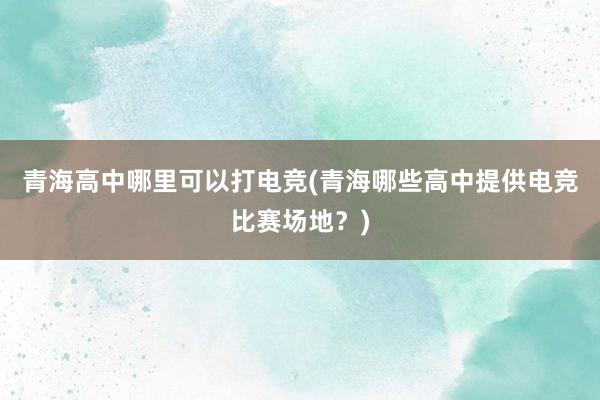 青海高中哪里可以打电竞(青海哪些高中提供电竞比赛场地？)