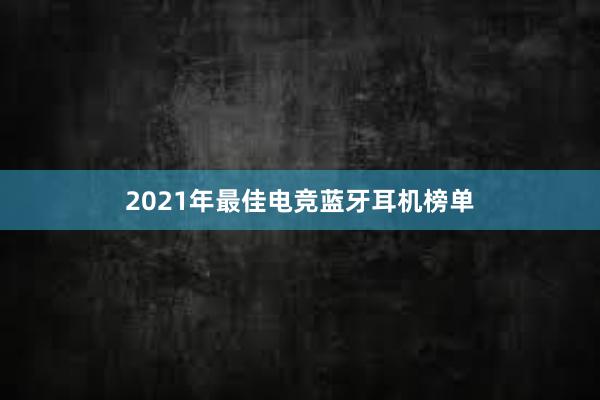 2021年最佳电竞蓝牙耳机榜单