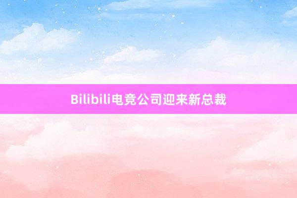 Bilibili电竞公司迎来新总裁