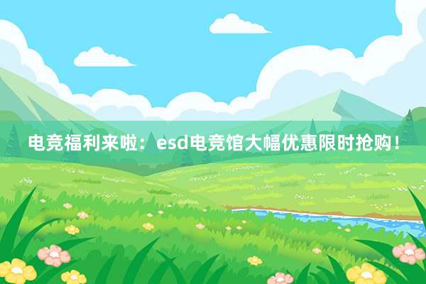 电竞福利来啦：esd电竞馆大幅优惠限时抢购！