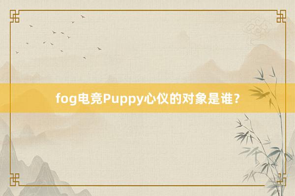 fog电竞Puppy心仪的对象是谁？