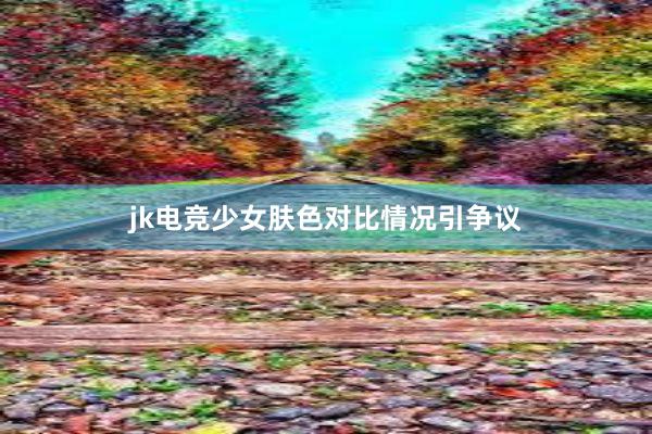 jk电竞少女肤色对比情况引争议