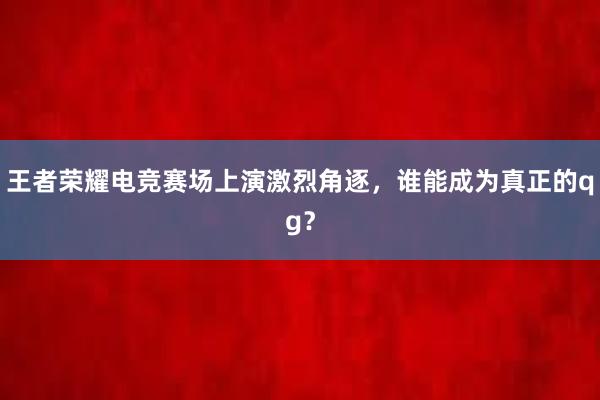 王者荣耀电竞赛场上演激烈角逐，谁能成为真正的qg？