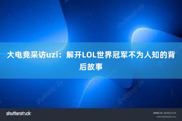 大电竞采访uzi：解开LOL世界冠军不为人知的背后故事