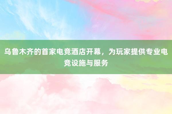 乌鲁木齐的首家电竞酒店开幕，为玩家提供专业电竞设施与服务