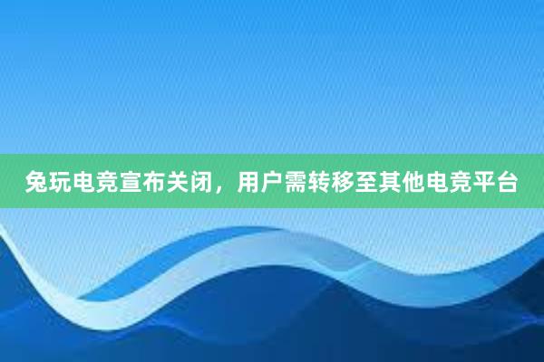 兔玩电竞宣布关闭，用户需转移至其他电竞平台