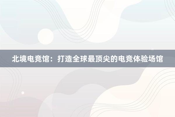 北境电竞馆：打造全球最顶尖的电竞体验场馆