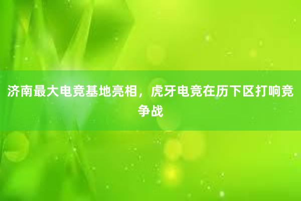 济南最大电竞基地亮相，虎牙电竞在历下区打响竞争战