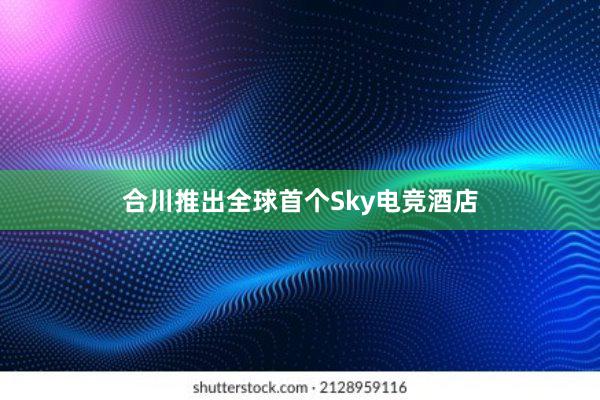 合川推出全球首个Sky电竞酒店