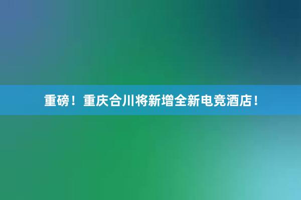 重磅！重庆合川将新增全新电竞酒店！