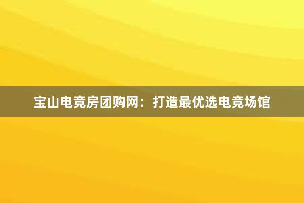 宝山电竞房团购网：打造最优选电竞场馆