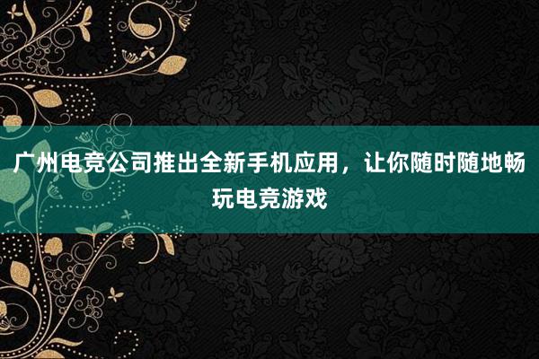 广州电竞公司推出全新手机应用，让你随时随地畅玩电竞游戏