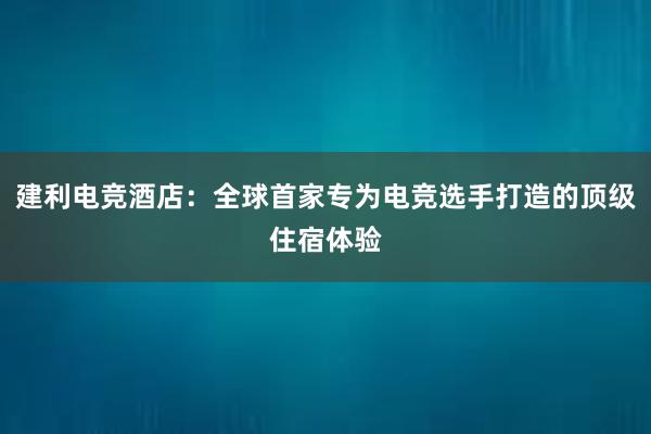 建利电竞酒店：全球首家专为电竞选手打造的顶级住宿体验