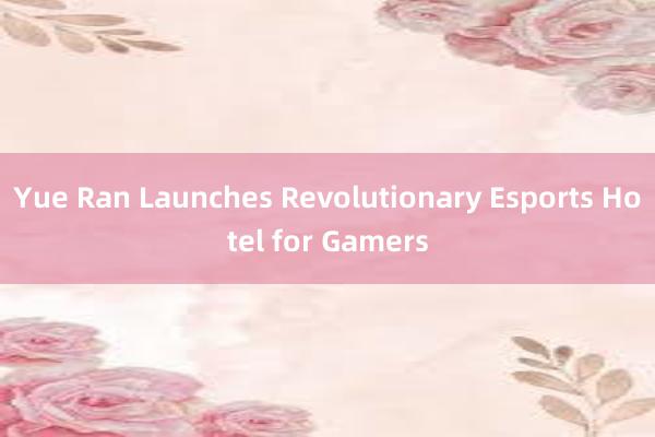 Yue Ran Launches Revolutionary Esports Hotel for Gamers