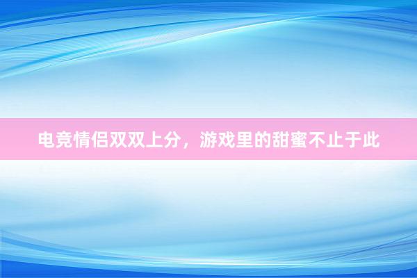 电竞情侣双双上分，游戏里的甜蜜不止于此