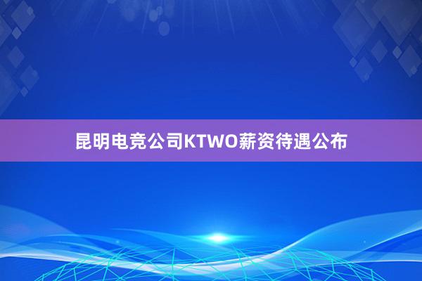 昆明电竞公司KTWO薪资待遇公布