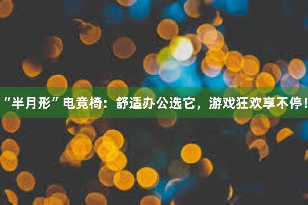 “半月形”电竞椅：舒适办公选它，游戏狂欢享不停！