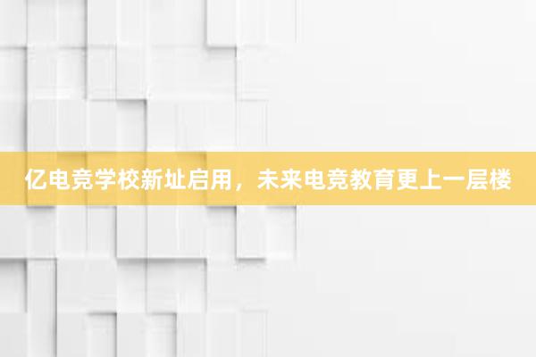 亿电竞学校新址启用，未来电竞教育更上一层楼