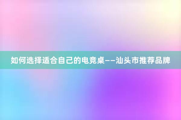 如何选择适合自己的电竞桌——汕头市推荐品牌