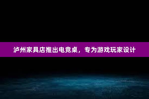 泸州家具店推出电竞桌，专为游戏玩家设计