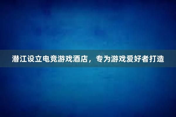 潜江设立电竞游戏酒店，专为游戏爱好者打造