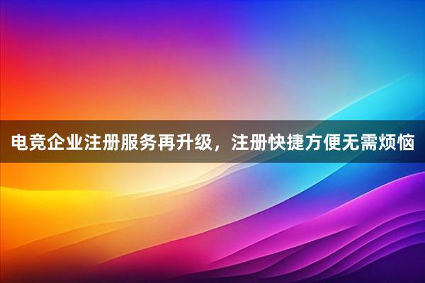 电竞企业注册服务再升级，注册快捷方便无需烦恼