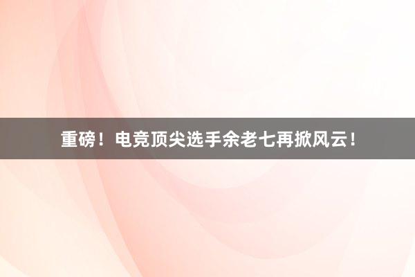 重磅！电竞顶尖选手余老七再掀风云！