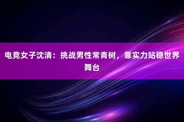 电竞女子沈清：挑战男性常青树，靠实力站稳世界舞台