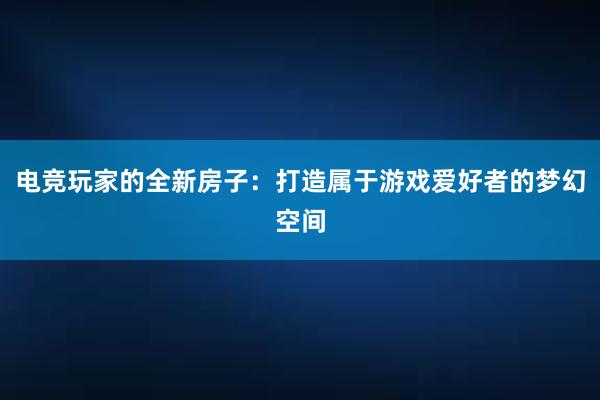 电竞玩家的全新房子：打造属于游戏爱好者的梦幻空间